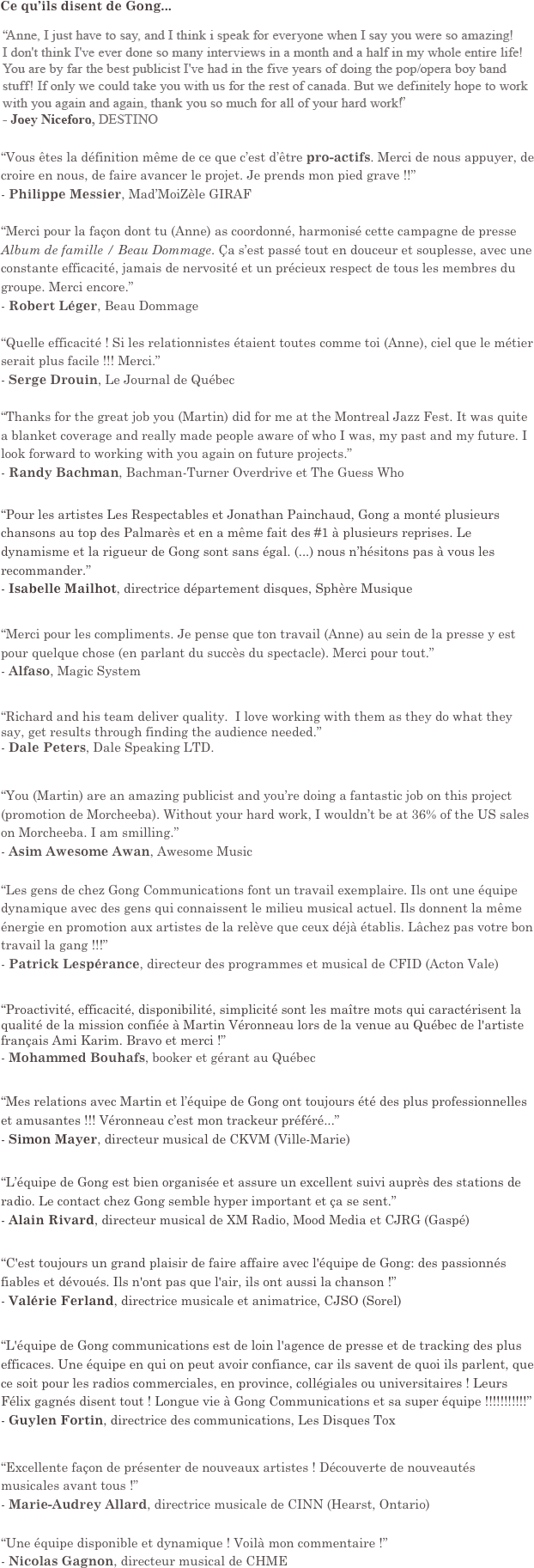 Ce qu’ils disent de Gong...

“Vous êtes la définition même de ce que c’est d’être pro-actifs. Merci de nous appuyer, de croire en nous, de faire avancer le projet. Je prends mon pied grave !!”
- Philippe Messier, Mad’MoiZèle GIRAF

“Merci pour la façon dont tu (Anne) as coordonné, harmonisé cette campagne de presse Album de famille / Beau Dommage. Ça s’est passé tout en douceur et souplesse, avec une constante efficacité, jamais de nervosité et un précieux respect de tous les membres du groupe. Merci encore.”
- Robert Léger, Beau Dommage 

“Quelle efficacité ! Si les relationnistes étaient toutes comme toi (Anne), ciel que le métier serait plus facile !!! Merci.”
- Serge Drouin, Le Journal de Québec

“Thanks for the great job you (Martin) did for me at the Montreal Jazz Fest. It was quite a blanket coverage and really made people aware of who I was, my past and my future. I look forward to working with you again on future projects.”
- Randy Bachman, Bachman-Turner Overdrive et The Guess Who


“Pour les artistes Les Respectables et Jonathan Painchaud, Gong a monté plusieurs chansons au top des Palmarès et en a même fait des #1 à plusieurs reprises. Le dynamisme et la rigueur de Gong sont sans égal. (...) nous n’hésitons pas à vous les recommander.”
- Isabelle Mailhot, directrice département disques, Sphère Musique


“Merci pour les compliments. Je pense que ton travail (Anne) au sein de la presse y est pour quelque chose (en parlant du succès du spectacle). Merci pour tout.”
- Alfaso, Magic System


“Richard and his team deliver quality.  I love working with them as they do what they say, get results through finding the audience needed.”
- Dale Peters, Dale Speaking LTD.


“You (Martin) are an amazing publicist and you’re doing a fantastic job on this project (promotion de Morcheeba). Without your hard work, I wouldn’t be at 36% of the US sales on Morcheeba. I am smilling.”
- Asim Awesome Awan, Awesome Music


“Les gens de chez Gong Communications font un travail exemplaire. Ils ont une équipe dynamique avec des gens qui connaissent le milieu musical actuel. Ils donnent la même énergie en promotion aux artistes de la relève que ceux déjà établis. Lâchez pas votre bon travail la gang !!!”
- Patrick Lespérance, directeur des programmes et musical de CFID (Acton Vale)


“Proactivité, efficacité, disponibilité, simplicité sont les maître mots qui caractérisent la qualité de la mission confiée à Martin Véronneau lors de la venue au Québec de l'artiste français Ami Karim. Bravo et merci !”
- Mohammed Bouhafs, booker et gérant au Québec


“Mes relations avec Martin et l’équipe de Gong ont toujours été des plus professionnelles et amusantes !!! Véronneau c’est mon trackeur préféré...” 
- Simon Mayer, directeur musical de CKVM (Ville-Marie)


“L’équipe de Gong est bien organisée et assure un excellent suivi auprès des stations de radio. Le contact chez Gong semble hyper important et ça se sent.”
- Alain Rivard, directeur musical de XM Radio, Mood Media et CJRG (Gaspé)


“C'est toujours un grand plaisir de faire affaire avec l'équipe de Gong: des passionnés fiables et dévoués. Ils n'ont pas que l'air, ils ont aussi la chanson !”
- Valérie Ferland, directrice musicale et animatrice, CJSO (Sorel)


“L'équipe de Gong communications est de loin l'agence de presse et de tracking des plus efficaces. Une équipe en qui on peut avoir confiance, car ils savent de quoi ils parlent, que ce soit pour les radios commerciales, en province, collégiales ou universitaires ! Leurs Félix gagnés disent tout ! Longue vie à Gong Communications et sa super équipe !!!!!!!!!!!”
- Guylen Fortin, directrice des communications, Les Disques Tox


“Excellente façon de présenter de nouveaux artistes ! Découverte de nouveautés musicales avant tous !”
- Marie-Audrey Allard, directrice musicale de CINN (Hearst, Ontario)


“Une équipe disponible et dynamique ! Voilà mon commentaire !”
- Nicolas Gagnon, directeur musical de CHME




